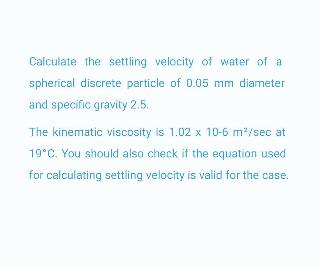 Calculate the settling velocity of water of a
spherical discrete particle of 0.05 mm diameter
and specific gravity 2.5.
The kinematic viscosity is 1.02 x 10-6 m²/sec at
19°C. You should also check if the equation used
for calculating settling velocity is valid for the case.