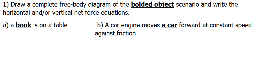 1) Draw a complete free-body diagram of the bolded object scenario and write the
horizontal and/or vertical net force equations.
a) a book is on a table
b) A car engine moves a car forward at constant speed
against friction