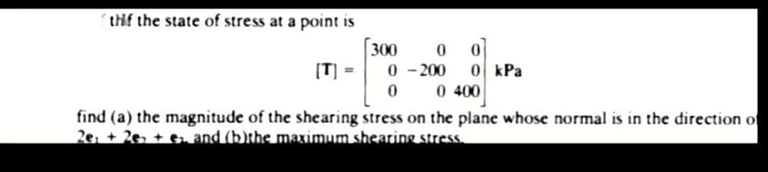 thif the state of stress at a point is
0
[T] =
0-200
0
0 400
find (a) the magnitude of the shearing stress on the plane whose normal is in the direction of
2e +2e + e. and (b)the maximum shearing stress.
300
0
0 kPa