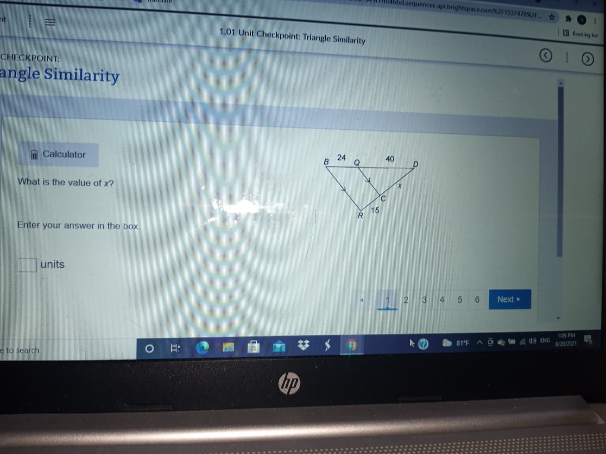 4bbd.sequences.api.brightspace.com%2F1537478%2F..
23
nt
Reading ist
1.01 Unit Checkpoint: Triangle Similarity
CHECKPOINT:
angle Similarity
A Calculator
24
40
What is the value of x?
C
15
Enter your answer in the box.
units
2 3 4 5 6
Next
1:09 PM
A O 4) ENG
8/20/2021
81°F
e to search
hp
