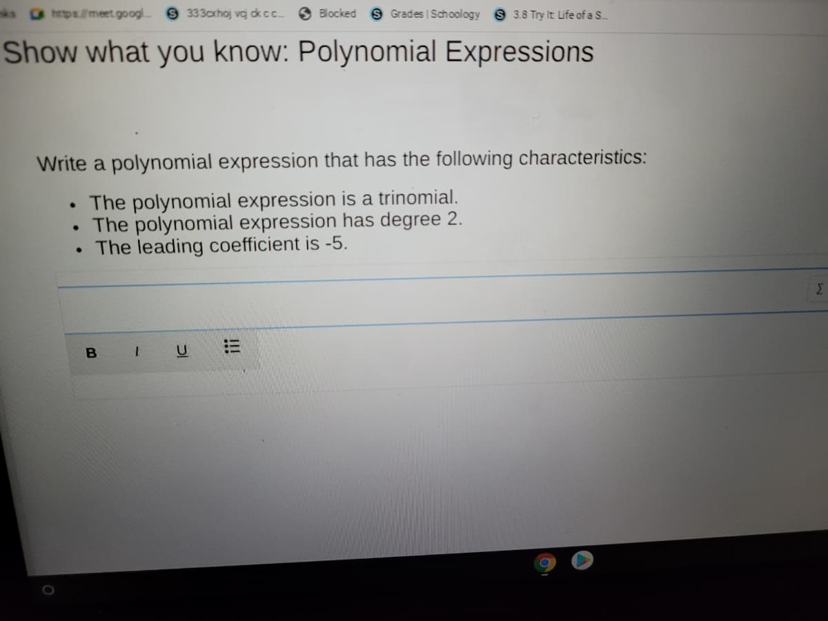 s https./meet.googl.
S 333axhoj vcg kcc
S Blocked S Grades Schoology S 3.8 Try It Life of a S..
Show what you know: Polynomial Expressions
Write a polynomial expression that has the following characteristics:
The polynomial expression is a trinomial.
The polynomial expression has degree 2.
• The leading coefficient is -5.
Σ
I!
