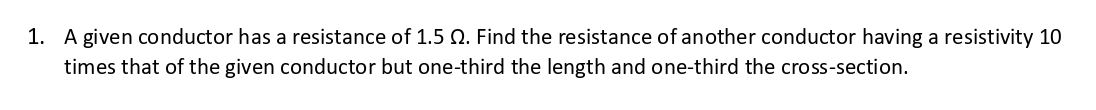 1. A given conductor has a resistance of 1.5 . Find the resistance of another conductor having a resistivity 10
times that of the given conductor but one-third the length and one-third the cross-section.