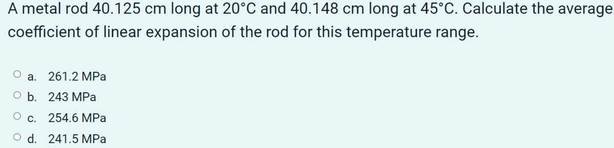 A metal rod 40.125 cm long at 20°C and 40.148 cm long at 45°C. Calculate the average
coefficient of linear expansion of the rod for this temperature range.
a. 261.2 MPa
b. 243 MPa
c. 254.6 MPa
d. 241.5 MPa