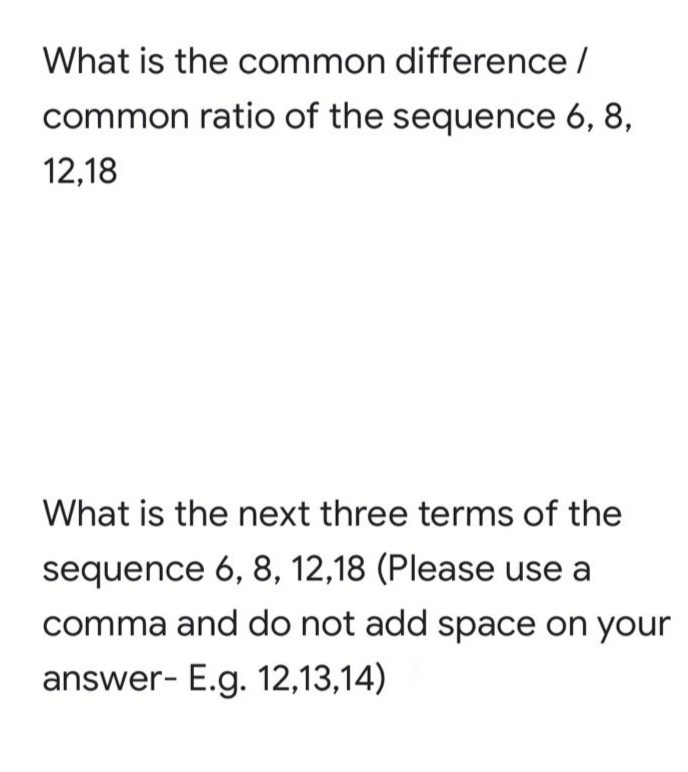 What is the common difference /
common ratio of the sequence 6, 8,
12,18
What is the next three terms of the
sequence 6, 8, 12,18 (Please use a
comma and do not add space on your
answer- E.g. 12,13,14)
