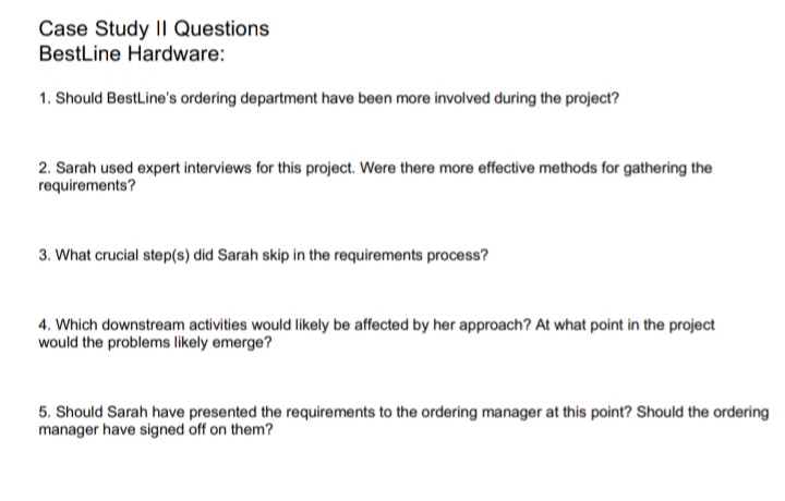 Case Study II Questions
BestLine Hardware:
1. Should BestLine's ordering department have been more involved during the project?
2. Sarah used expert interviews for this project. Were there more effective methods for gathering the
requirements?
3. What crucial step(s) did Sarah skip in the requirements process?
4. Which downstream activities would likely be affected by her approach? At what point in the project
would the problems likely emerge?
5. Should Sarah have presented the requirements to the ordering manager at this point? Should the ordering
manager have signed off on them?
