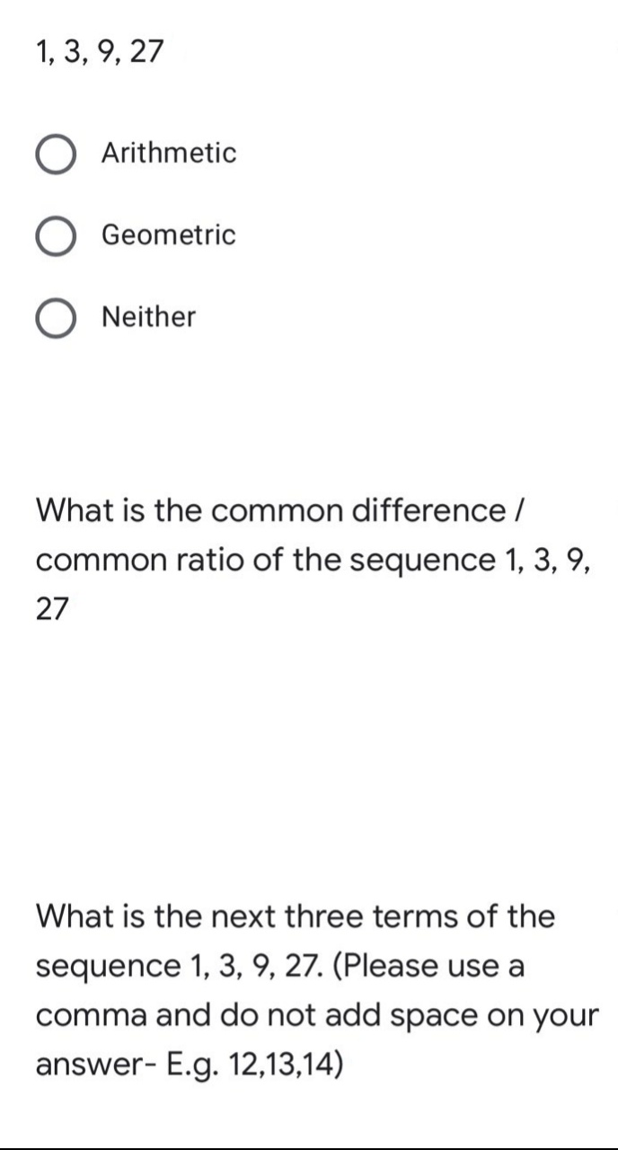 1, 3, 9, 27
Arithmetic
Geometric
Neither
What is the common difference /
common ratio of the sequence 1, 3, 9,
27
What is the next three terms of the
sequence 1, 3, 9, 27. (Please use a
comma and do not add space on your
answer- E.g. 12,13,14)
