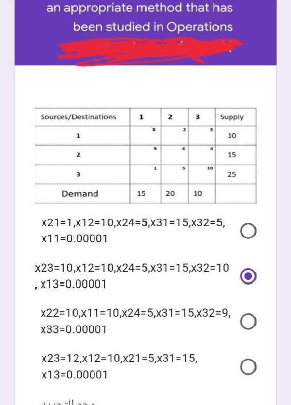 an appropriate method that has
been studied in Operations
Sources/Destinations
1
2
3
Supply
1
10
8
。
2
9
5
4
10
2
3
25
Demand
15
20
10
x21=1,x12=10,x24-5,x31-15,x32=5,
x11=0.00001
x23=10,x12=10,x24-5,x31=15,x32=10
x13=0.00001
x22=10,x11-10,x24-5,x31-15,x32=9,
x33=0.00001
x23=12,x12=10,x21=5,x31-15,
x13=0.00001
★
s
15
O
O