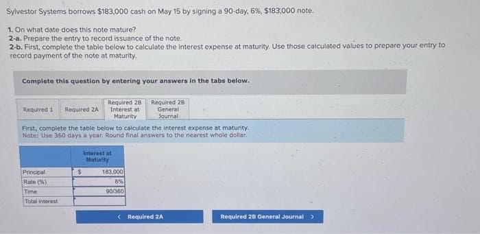 Sylvestor Systems borrows $183,000 cash on May 15 by signing a 90-day, 6%, $183,000 note.
1. On what date does this note mature?
2-a. Prepare the entry to record issuance of the note.
2-b. First, complete the table below to calculate the interest expense at maturity. Use those calculated values to prepare your entry to
record payment of the note at maturity.
Complete this question by entering your answers in the tabs below.
Required 28
Interest at
Maturity
Required 1 Required ZA
First, complete the table below to calculate the interest expense at maturity.
Note: Use 360 days a year. Round final answers to the nearest whole dollar.
Principal
Rate(%)
Time.
Total interest
Interest at
Maturity
$
Required 28
General
Journal
183,000
6%
90/360
< Required 2A
Required 28 General Journal >