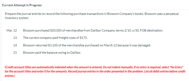 Current Attempt in Progress
Prepare the journal entries to record the following purchase transactions in Blossom Company's books. Blossom uses a perpetual
inventory system.
Mar. 12
13
14
21
Blossom purchased $20,000 of merchandise from Dalibor Company, terms 2/10, n/30, FOB destination.
The correct company paid freight costs of $175.
Blossom returned $3,100 of the merchandise purchased on March 12 because it was damaged.
Blossom paid the balance owing to Dalibor.
(Credit account titles are automatically indented when the amount is entered. Do not indent manually. If no entry is required, select "No Entry"
for the account titles and enter O for the amounts. Record journal entries in the order presented in the problem. List all debit entries before credit
entries.)