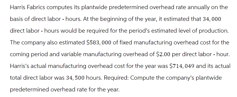 Harris Fabrics computes its plantwide predetermined overhead rate annually on the
basis of direct labor-hours. At the beginning of the year, it estimated that 34,000
direct labor - hours would be required for the period's estimated level of production.
The company also estimated $583,000 of fixed manufacturing overhead cost for the
coming period and variable manufacturing overhead of $2.00 per direct labor - hour.
Harris's actual manufacturing overhead cost for the year was $714, 049 and its actual
total direct labor was 34, 500 hours. Required: Compute the company's plantwide
predetermined overhead rate for the year.