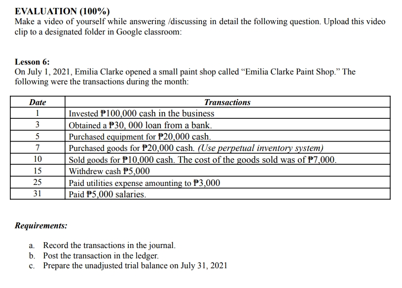 EVALUATION (100%)
Make a video of yourself while answering /discussing in detail the following question. Upload this video
clip to a designated folder in Google classroom:
Lesson 6:
On July 1, 2021, Emilia Clarke opened a small paint shop called "Emilia Clarke Paint Shop." The
following were the transactions during the month:
Date
Transactions
1
3
Invested P100,000 cash in the business
Obtained a P30, 000 loan from a bank.
Purchased equipment for P20,000 cash.
5
7
10
Purchased goods for P20,000 cash. (Use perpetual inventory system)
Sold goods for P10,000 cash. The cost of the goods sold was of P7,000.
Withdrew cash P5,000
15
25
Paid utilities expense amounting to P3,000
Paid P5,000 salaries.
31
Requirements:
a.
Record the transactions in the journal.
b.
Post the transaction in the ledger.
c. Prepare the unadjusted trial balance on July 31, 2021