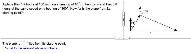 A plane flies 1.2 hours at 150 mph on a bearing of 10°. It then turns and flies 6.8
hours at the same speed on a bearing of 100°. How far is the plane from its
starting point?
100°
10%
The plane is
.....
miles from its starting point.
(Round to the nearest whole number.)
