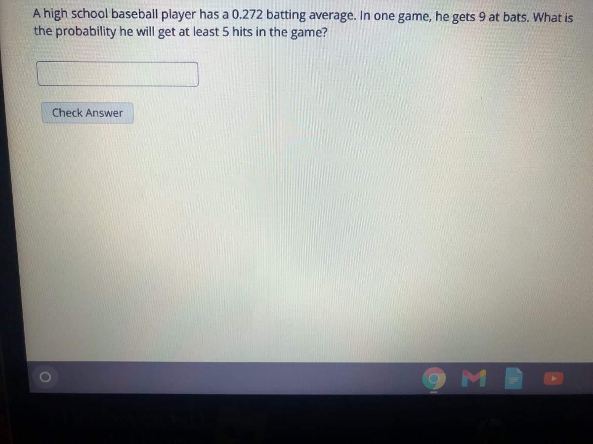 A high school baseball player has a 0.272 batting average. In one game, he gets 9 at bats. What is
the probability he will get at least 5 hits in the game?
Check Answer
