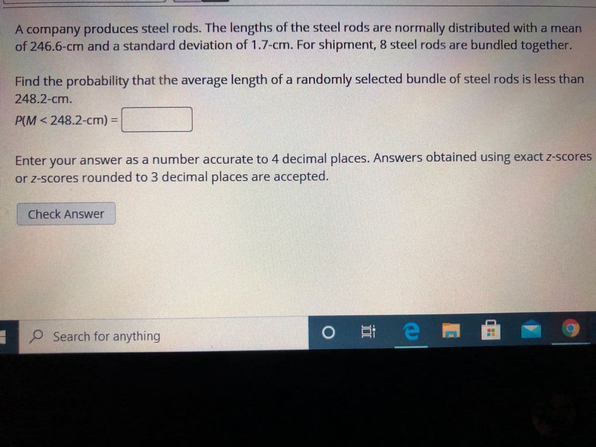 A company produces steel rods. The lengths of the steel rods are normally distributed with a mean
of 246.6-cm and a standard deviation of 1.7-cm. For shipment, 8 steel rods are bundled together.
Find the probability that the average length of a randomly selected bundle of steel rods is less than
248.2-cm.
P(M < 248.2-cm) =
Enter your answer as a number accurate to 4 decimal places. Answers obtained using exact z-scores
or z-scores rounded to 3 decimal places are accepted.
Check Answer
O Search for anything
