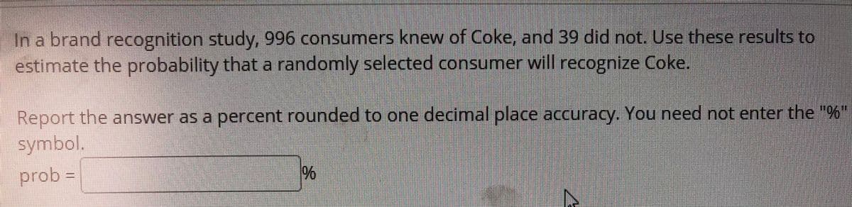 In a brand recognition study, 996 consumers knew of Coke, and 39 did not. Use these results to
estimate the probability thata randomly selected consumer will recognize Coke.
Report the answer as a percent rounded to one decimal place accuracy. You need not enter the "%"
symbol.
prob =
