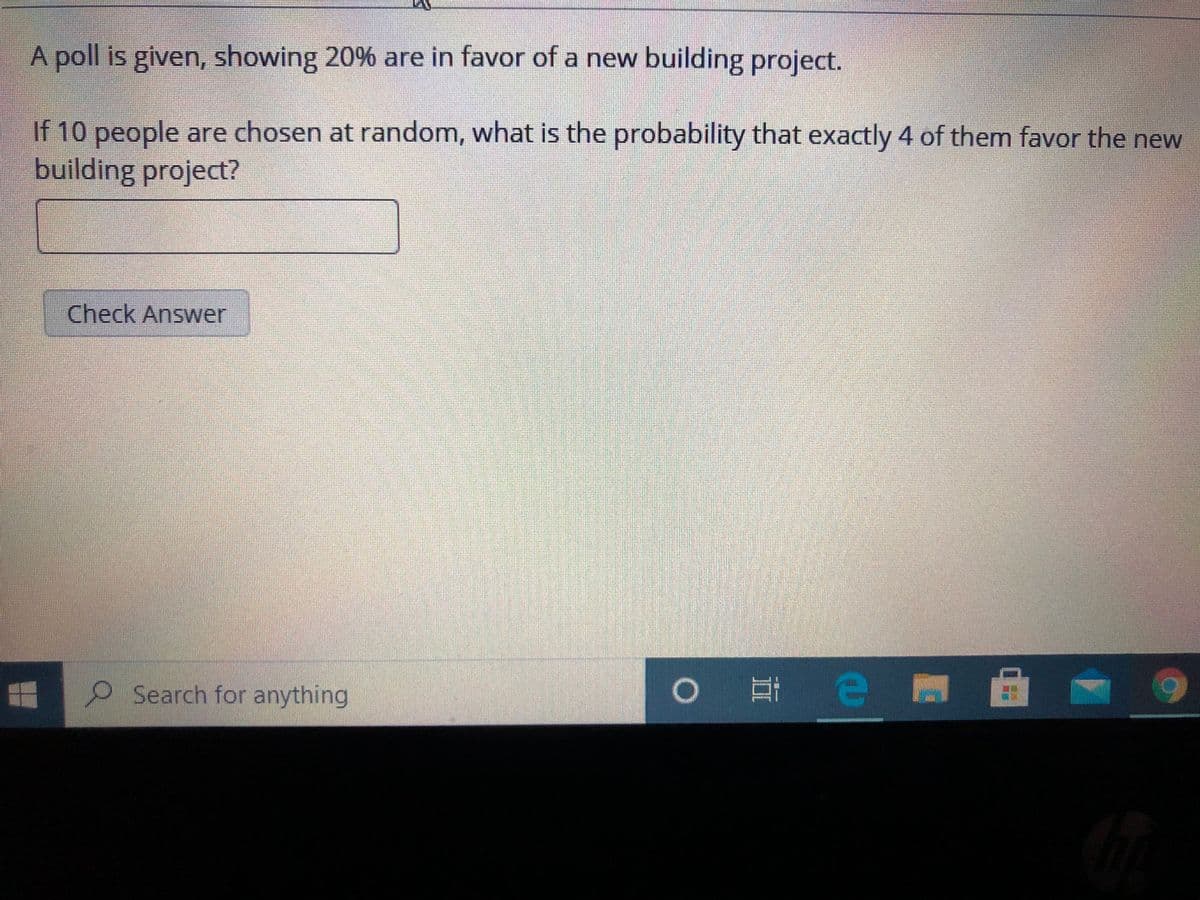 A poll is given, showing 20% are in favor of a new building project.
If 10 people are chosen at random, what is the probability that exactly 4 of them favor the new
building project?
Check Answer
Search for anything
