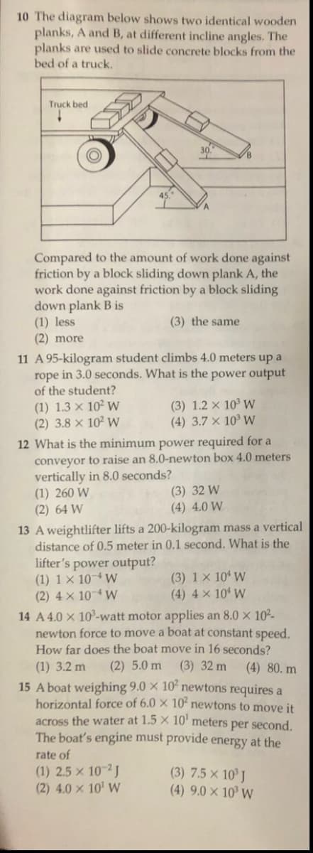 10 The diagram below shows two identical wooden
planks, A and B, at different incline angles. The
planks are used to slide concrete blocks from the
bed of a truck.
Truck bed
30
Compared to the amount of work done against
friction by a block sliding down plank A, the
work done against friction by a block sliding
down plank B is
(1) less
(2) more
(3) the same
11 A 95-kilogram student climbs 4.0 meters up a
rope in 3.0 seconds. What is the power output
of the student?
(1) 1.3 × 10² W
(2) 3.8 x 10² W
(3) 1.2 × 10³ W
(4) 3.7 × 10³ W
12 What is the minimum power required for a
conveyor to raise an 8.0-newton box 4.0 meters
vertically in 8.0 seconds?
(1) 260 W
(2) 64 W
(3) 32 W
(4) 4.0 W
13 A weightlifter lifts a 200-kilogram mass a vertical
distance of 0.5 meter in 0.1 second. What is the
lifter's power output?
(1) 1 × 10¬4 W
(2) 4 × 104 W
14 A 4.0 x 10°-watt motor applies an 8.0 x 102-
newton force to move a boat at constant speed.
How far does the boat move in 16 seconds?
(3) 1 × 10ʻ W
(4) 4 × 10' W
(1) 3.2 m
(2) 5.0 m
(3) 32 m
(4) 80. m
15 A boat weighing 9.0 × 10' newtons requires a
horizontal force of 6.0 × 10ʻ newtons to move it
across the water at 1.5 × 10' meters per second.
The boat's engine must provide energy at the
rate of
(1) 2.5 x 102J
(2) 4.0 × 10' W
(3) 7.5 × 10° J
(4) 9.0 × 10³ W
