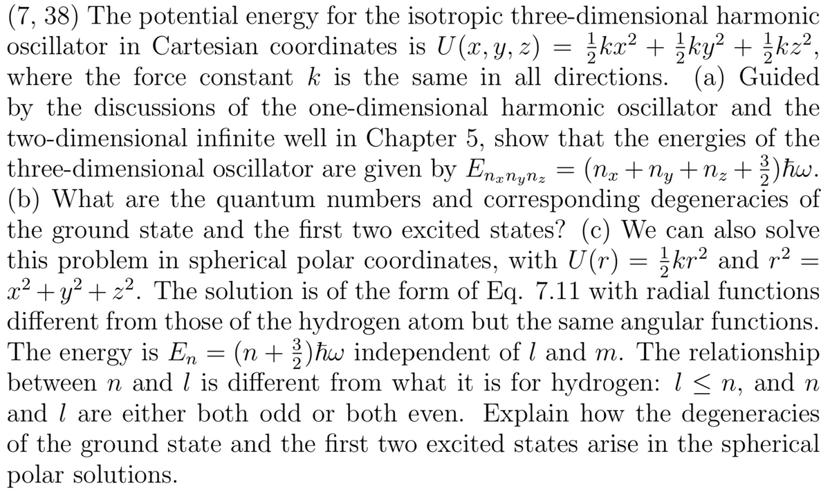 (7, 38) The potential energy for the isotropic three-dimensional harmonic
oscillator in Cartesian coordinates is U(x,y,
where the force constant k is the same in all directions. (a) Guided
by the discussions of the one-dimensional harmonic oscillator and the
two-dimensional infinite well in Chapter 5, show that the energies of the
three-dimensional oscillator are given by Ennynz
(b) What are the quantum numbers and corresponding degeneracies of
the ground state and the first two excited states? (c) We can also solve
this problem in spherical polar coordinates, with U(r)
x² +y? + z?. The solution is of the form of Eq. 7.11 with radial functions
different from those of the hydrogen atom but the same angular functions.
z) = }kx² + ky? + kz2,
= (nx + Ny +nz +)hw.
+ nz
2
= }kr² and p2
is En = (n + hw independent of l and m. The relationship
between n and l is different from what it is for hydrogen: 1 < n, and n
and l are either both odd or both even. Explain how the degeneracies
of the ground state and the first two excited states arise in the spherical
polar solutions.
