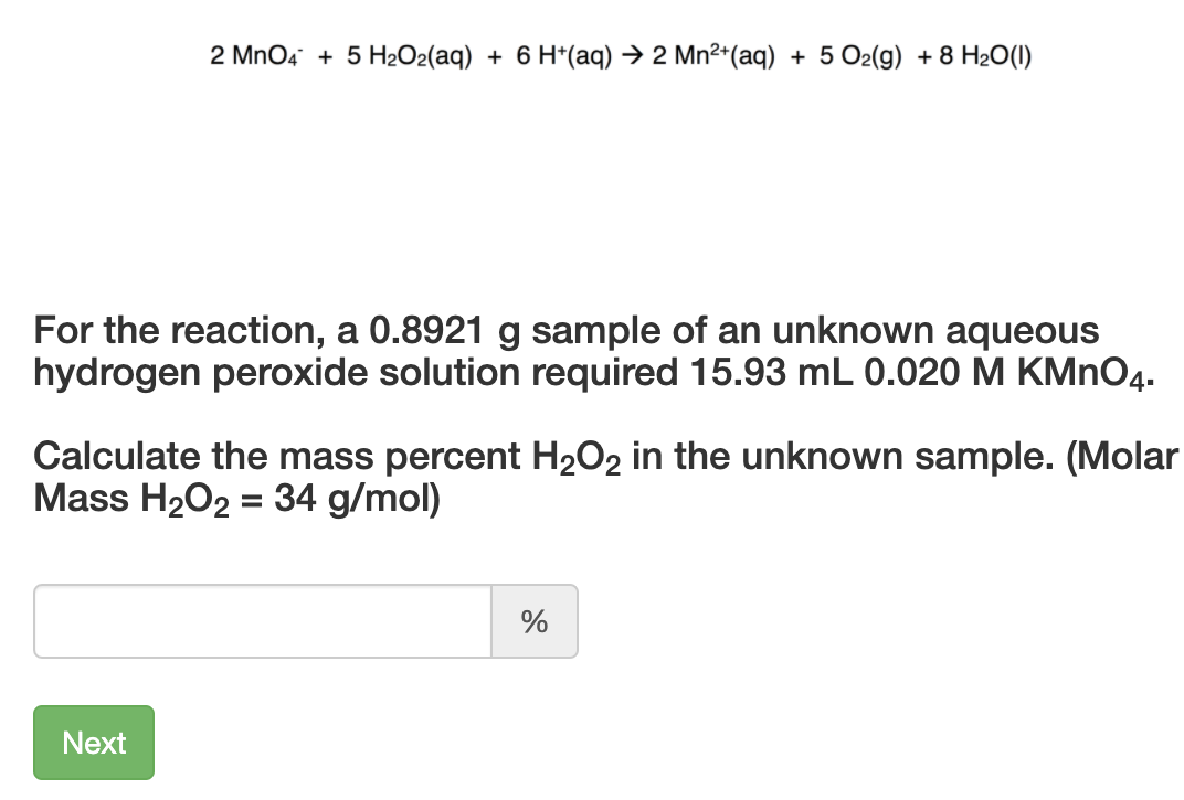 2 MnO4 + 5 H2O2(aq) + 6 H*(aq) → 2 Mn²*(aq) + 5 O2(g) + 8 H2O(1)
For the reaction, a 0.8921 g sample of an unknown aqueous
hydrogen peroxide solution required 15.93 mL 0.020 M KMNO4.
Calculate the mass percent H2O2 in the unknown sample. (Molar
Mass H2O2 = 34 g/mol)
Next
