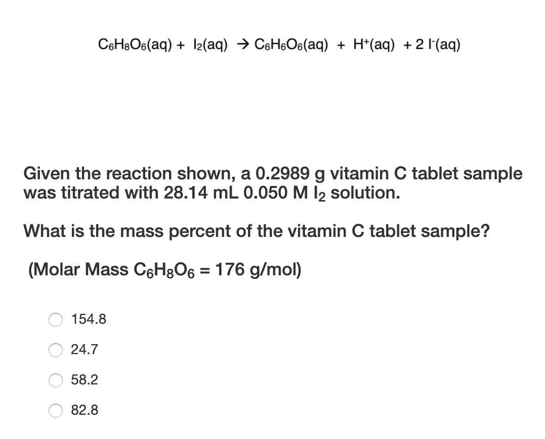 C6HBO6(aq) + l2(aq) → CsH6O6(aq) + H*(aq) + 2 l'(aq)
Given the reaction shown, a 0.2989 g vitamin C tablet sample
was titrated with 28.14 mL 0.050 M I2 solution.
What is the mass percent of the vitamin C tablet sample?
(Molar Mass C6H8O6 = 176 g/mol)
154.8
24.7
58.2
82.8
