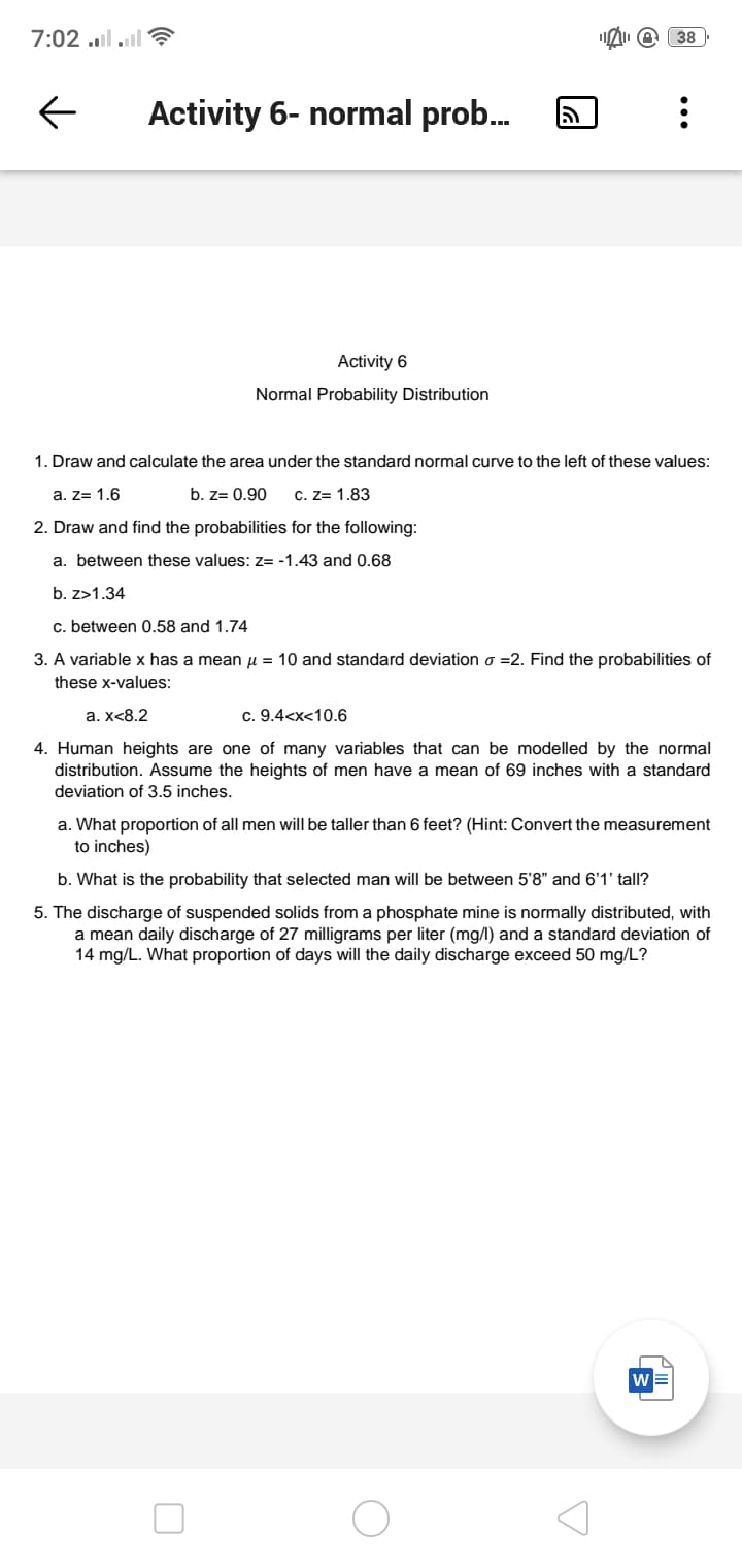 7:02 ..l .l ?
38
Activity 6- normal prob.
Activity 6
Normal Probability Distribution
1. Draw and calculate the area under the standard normal curve to the left of these values:
a. z= 1.6
b. z= 0.90
C. Z= 1.83
2. Draw and find the probabilities for the following:
a. between these values: z= -1.43 and 0.68
b. z>1.34
c. between 0.58 and 1.74
3. A variable x has a mean u = 10 and standard deviation o =2. Find the probabilities of
these x-values:
a. x<8.2
c. 9.4<x<10.6
4. Human heights are one of many variables that can be modelled by the normal
distribution. Assume the heights of men have a mean of 69 inches with a standard
deviation of 3.5 inches.
a. What proportion of all men will be taller than 6 feet? (Hint: Convert the measurement
to inches)
b. What is the probability that selected man will be between 5'8" and 6'1' tall?
5. The discharge of suspended solids from a phosphate mine is normally distributed, with
a mean daily discharge of 27 milligrams per liter (mg/l) and a standard deviation of
14 mg/L. What proportion of days will the daily discharge exceed 50 mg/L?
