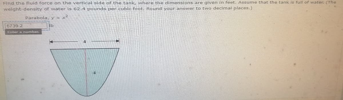 Find the fluid force on the verticalI side of the tank, where the dimensions are given in feet. Assume that the tank is full of water. (The
weight-density of water is 62.4 pounds per cubic foot. Round your answer to two decimal places.)
Parabola, y
6739.2
Enter a number.
