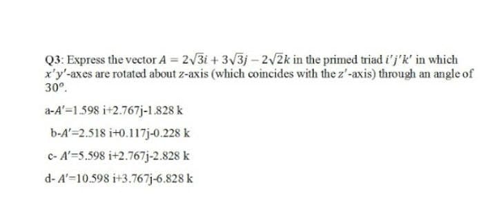 Q3: Express the vector A = 2√√3i+ 3√3j-2√2k in the primed triad i'j'k' in which
x'y'-axes are rotated about z-axis (which coincides with the z'-axis) through an angle of
30º.
a-A'-1.598 i+2.767j-1.828 k
b-A'=2.518 i+0.117j-0.228 k
c- A'=5.598 i+2.767j-2.828 k
d-A'-10.598 i+3.767j-6.828 k