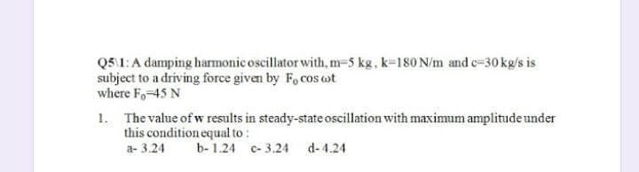 Q5\1: A damping harmonic oscillator with, m-5 kg, k-180 N/m and c-30 kg/s is
subject to a driving force given by F, cos t
where F-45 N
1. The value of w results in steady-state oscillation with maximum amplitude under
this condition equal to :
a- 3.24
b-1.24 c-3.24
d-4.24