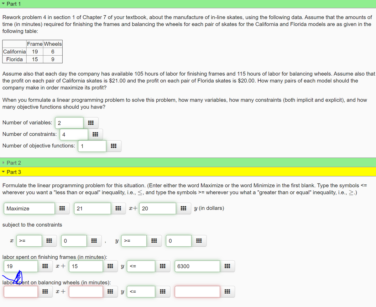 • Part 1
Rework problem 4 in section 1 of Chapter 7 of your textbook, about the manufacture of in-line skates, using the following data. Assume that the amounts of
time (in minutes) required for finishing the frames and balancing the wheels for each pair of skates for the California and Florida models are as given in the
following table:
Frame Wheels
California
19
Florida
15
9.
Assume also that each day the company has available 105 hours of labor for finishing frames and 115 hours of labor for balancing wheels. Assume also that
the profit on each pair of California skates is $21.00 and the profit on each pair of Florida skates is $20.00. How many pairs of each model should the
company make in order maximize its profit?
When you formulate a linear programming problem to solve this problem, how many variables, how many constraints (both implicit and explicit), and how
many objective functions should you have?
Number of variables: 2
Number of constraints:
4
Number of objective functions:
1
• Part 2
• Part 3
Formulate the linear programming problem for this situation. (Enter either the word Maximize or the word Minimize in the first blank. Type the symbols <=
wherever you want a "less than or equal" inequality, i.e., <, and type the symbols >= wherever you what a "greater than or equal" inequality, i.e., 2.)
Maximize
21
x+ 20
y (in dollars)
subject to
constraints
>=
labor spent on finishing frames (in minutes):
19
x +
15
6300
labopent on balancing wheels (in minutes):
x +
<=
నా
