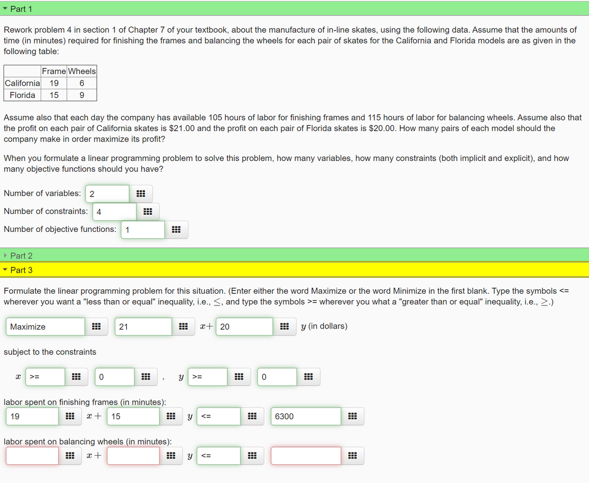 • Part 1
Rework problem 4 in section 1 of Chapter 7 of your textbook, about the manufacture of in-line skates, using the following data. Assume that the amounts of
time (in minutes) required for finishing the frames and balancing the wheels for each pair of skates for the California and Florida models are as given in the
following table:
Frame Wheels
California
19
Florida
15
9
Assume also that each day the company has available 105 hours of labor for finishing frames and 115 hours of labor for balancing wheels. Assume also that
the profit on each pair of California skates is $21.00 and the profit on each pair of Florida skates is $20.00. How many pairs of each model should the
company make in order maximize its profit?
When you formulate a linear programming problem to solve this problem, how many variables, how many constraints (both implicit and explicit), and how
many objective functions should you have?
Number of variables: 2
Number of constraints: 4
Number of objective functions:
1
• Part 2
- Part 3
Formulate the linear programming problem for this situation. (Enter either the word Maximize or the word Minimize in the first blank. Type the symbols <=
wherever you want a "less than or equal" inequality, i.e., <, and type the symbols >= wherever you what a "greater than or equal" inequality, i.e., 2.)
Maximize
21
x+ 20
y (in dollars)
subject to the constraints
>=
labor spent on finishing frames (in minutes):
19
出
15
6300
labor spent on balancing wheels (in minutes):
x +
