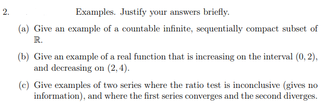 2.
Examples. Justify your answers briefly.
(a) Give an example of a countable infinite, sequentially compact subset of
R.
(b) Give an example of a real function that is increasing on the interval (0, 2),
and decreasing on (2,4).
(c) Give examples of two series where the ratio test is inconclusive (gives no
information), and where the first series converges and the second diverges.