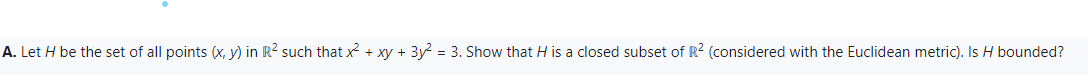 A. Let H be the set of all points (x, y) in R² such that x² + xy + 3y² = 3. Show that H is a closed subset of R² (considered with the Euclidean metric). Is H bounded?