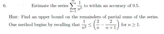 6.
Σ
Hint: Find an upper bound on the remainders of partial sums of the series.
One method begins by recalling that
2
2/1/2 = (-²/2 -
<
for n ≥ 1.
n
n+1
Estimate the series
to within an accuracy of 0.5.