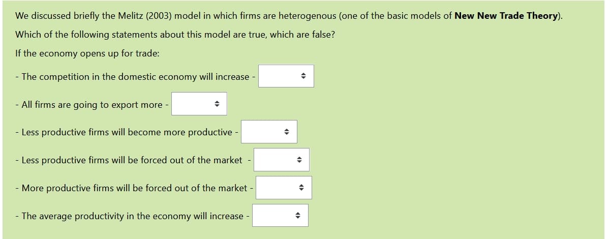 We discussed briefly the Melitz (2003) model in which firms are heterogenous (one of the basic models of New New Trade Theory).
Which of the following statements about this model are true, which are false?
If the economy opens up for trade:
- The competition in the domestic economy will increase -
- All firms are going to export more -
- Less productive firms will become more productive -
- Less productive firms will be forced out of the market -
- More productive firms will be forced out of the market -
- The average productivity in the economy will increase
→