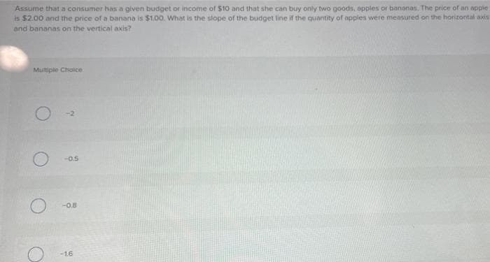 Assume that a consumer has a given budget or income of $10 and that she can buy only two goods, apples or bananas. The price of an apple
is $2.00 and the price of a banana is $1.00. What is the slope of the budget line if the quantity of apples were measured on the horizontal axis
and bananas on the vertical axis?
Multiple Choice
O
O
-2
-0.5
-0.8
-1.6