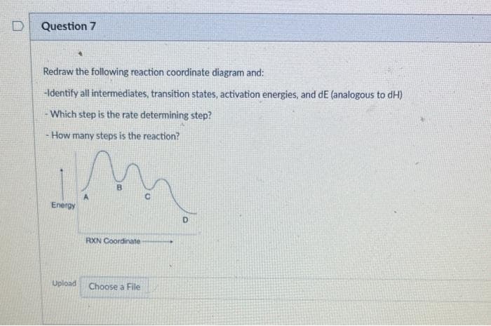 Question 7
Redraw the following reaction coordinate diagram and:
-Identify all intermediates, transition states, activation energies, and dE (analogous to dH)
- Which step is the rate determining step?
How many steps is the reaction?
Energy
4
Upload
RXN Coordinate
Choose a File
D