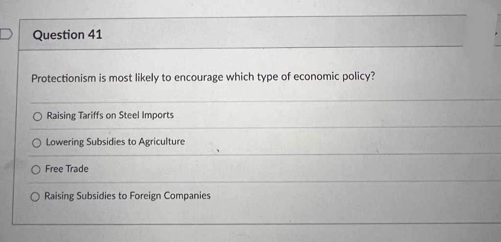 Question 41
Protectionism is most likely to encourage which type of economic policy?
O Raising Tariffs on Steel Imports
O Lowering Subsidies to Agriculture
O Free Trade
O Raising Subsidies to Foreign Companies