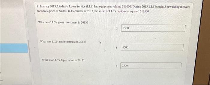 pe
In January 2013, Lindsay's Lawn Service (LLS) had equipment valuing $11000. During 2013, LLS bought 3 new riding mowers
for a total price of $9000. In December of 2013, the value of LLS's equipment equaled $17500.
What was LLS's gross investment in 20137
What was LLS's net investment in 2013?
What was LLS's depreciation in 20137
$
$
S
9500
6500
2500