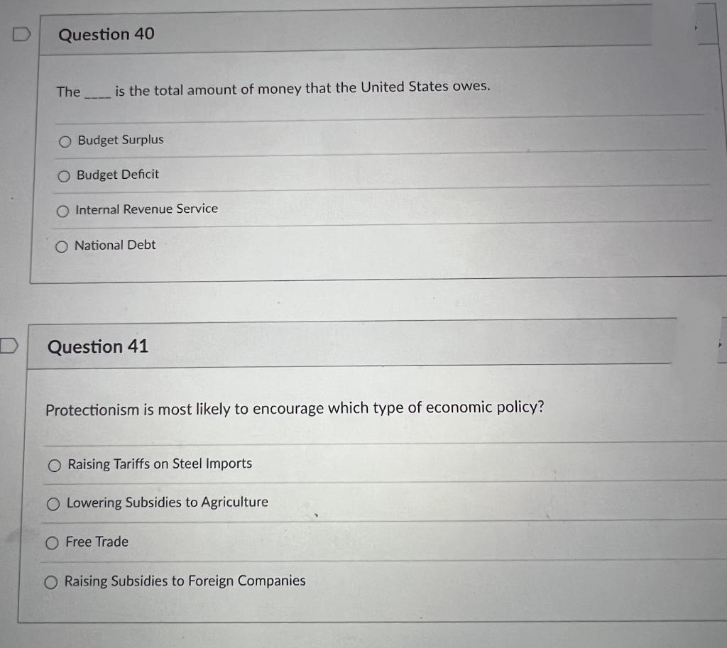 Question 40
The
is the total amount of money that the United States owes.
O Budget Surplus
Budget Deficit
O Internal Revenue Service
O National Debt
Question 41
Protectionism is most likely to encourage which type of economic policy?
O Raising Tariffs on Steel Imports
O Lowering Subsidies to Agriculture
Free Trade
O Raising Subsidies to Foreign Companies