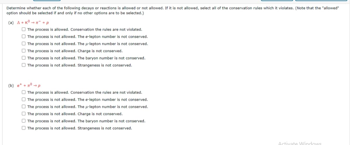 Determine whether each of the following decays or reactions is allowed or not allowed. If it is not allowed, select all of the conservation rules which it violates. (Note that the "allowed"
option should be selected if and only if no other options are to be selected.)
(a) A+ K°→π + p
The process is allowed. Conservation the rules are not violated.
The process is not allowed. The e-lepton number is not conserved.
The process is not allowed. The u-lepton number is not conserved.
The process is not allowed. Charge is not conserved.
The process is not allowed. The baryon number is not conserved.
The process is not allowed. Strangeness is not conserved.
(b) e+ + n° → p
The process is allowed. Conservation the rules are not violated.
The process is not allowed. The e-lepton number is not conserved.
The process is not allowed. The u-lepton number is not conserved.
The process is not allowed. Charge is not conserved.
The process is not allowed. The baryon number is not conserved.
The process is not allowed. Strangeness is not conserved.
Activate Windows