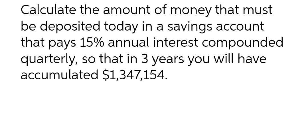 Calculate the amount of money that must
be deposited today in a savings account
that pays 15% annual interest compounded
quarterly, so that in 3 years you will have
accumulated $1,347,154.