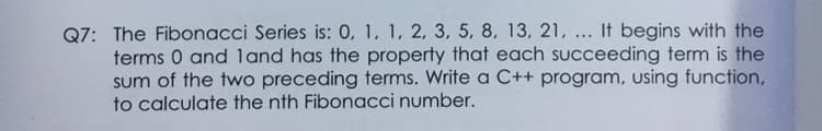 Q7: The Fibonacci Series is: 0, 1, 1, 2, 3, 5, 8, 13, 21, ... It begins with the
terms 0 and land has the property that each succeeding term is the
sum of the two preceding terms. Write a C++ program, using function,
to calculate the nth Fibonacci number.
