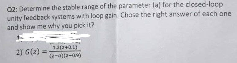 Q2: Determine the stable range of the parameter (a) for the closed-loop
unity feedback systems with loop gain. Chose the right answer of each one
and show me why you pick it?
2) G(z) =
1.2(z+0.1)
%3D
(z-a)(z-0.9)
