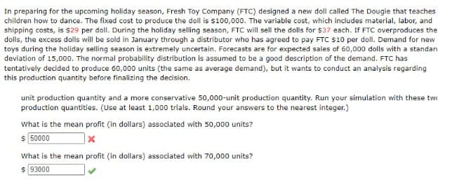 In preparing for the upcoming holiday season, Fresh Toy Company (FTC) designed a new doll called The Dougle that teaches
children how to dance. The fixed cost to produce the doll is $100,000. The variable cost, which includes material, labor, and
shipping costs, is $29 per doll. During the holiday selling season, FTC will sell the dolls for $37 each. If FTC overproduces the
dolls, the excess dolls will be sold in January through a distributor who has agreed to pay FTC $10 per doll. Demand for new
toys during the holiday selling season is extremely uncertain. Forecasts are for expected sales of 60,000 dolls with a standar
deviation of 15,000. The normal probability distribution is assumed to be a good description of the demand. FTC has
tentatively decided to produce 60,000 units (the same as average demand), but it wants to conduct an analysis regarding
this production quantity before finalizing the decision.
unit production quantity and a more conservative 50,000-unit production quantity. Run your simulation with these tw
production quantities. (Use at least 1,000 trials. Round your answers to the nearest integer.)
What is the mean profit (in dollars) associated with 50,000 units?
$50000
x
What is the mean profit (in dollars) associated with 70,000 units?
$ 93000