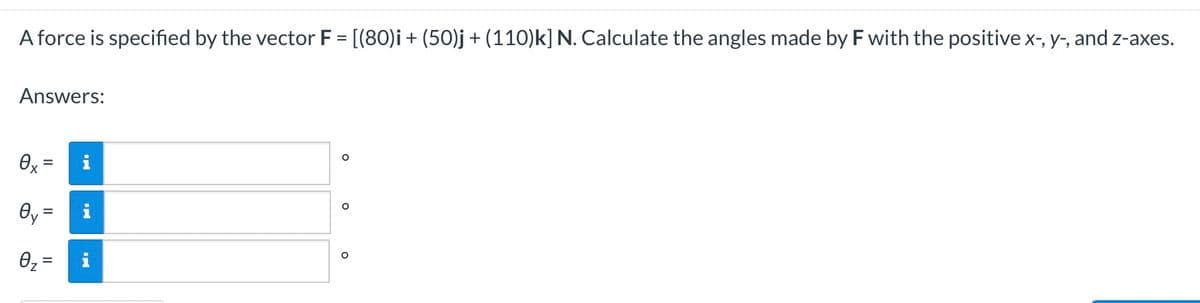 A force is specified by the vector F = [(80)i + (50)j + (110)k] N. Calculate the angles made by F with the positive x-, y-, and z-axes.
Answers:
O
Өх
O
0y =
O
0₂=
=
IN