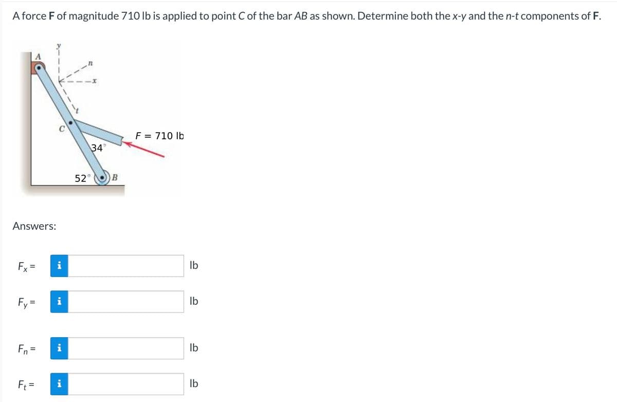 A force F of magnitude 710 lb is applied to point C of the bar AB as shown. Determine both the x-y and the n-t components of F.
F = 710 lb
34°
52° B
Answers:
Fx =
Fy=
Fn =
Ft =
IN
lb
lb
lb
lb