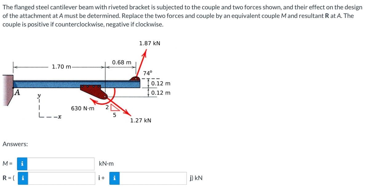 The flanged steel cantilever beam with riveted bracket is subjected to the couple and two forces shown, and their effect on the design
of the attachment at A must be determined. Replace the two forces and couple by an equivalent couple M and resultant R at A. The
couple is positive if counterclockwise, negative if clockwise.
1.87 KN
0.68 m
1.70 m.
74°
A
5
Answers:
M = i
R = (
630 N.m
kN•m
i +
1.27 KN
0.12 m
0.12 m
j) kN