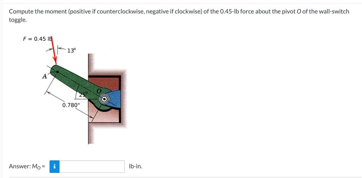 Compute the moment (positive if counterclockwise, negative if clockwise) of the 0.45-lb force about the pivot O of the wall-switch
toggle.
F = 0.45 lb
13°
A
Answer: Mo =
IN
0.780"
lb-in.