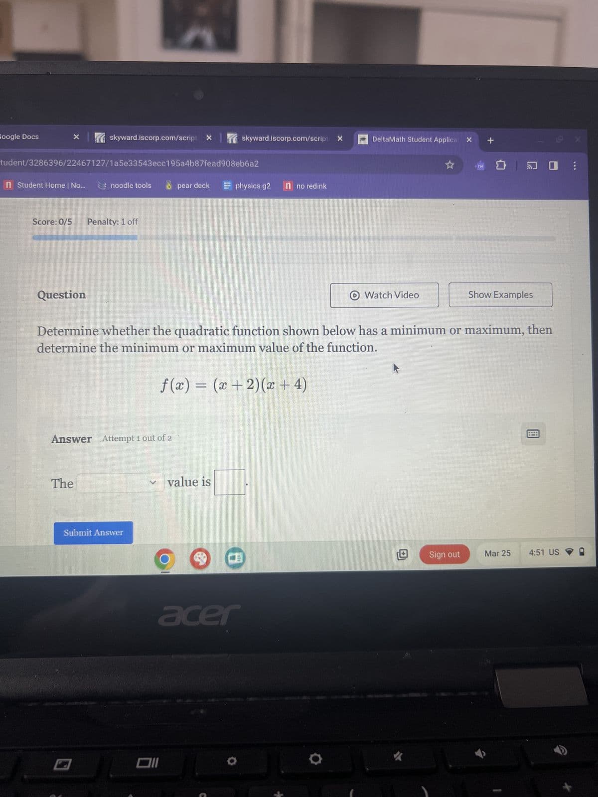 Google Docs
skyward.iscorp.com/script X
skyward.iscorp.com/script>
DeltaMath Student Applica X
+
tudent/3286396/22467127/1a5e33543ecc195a4b87fead908eb6a2
n Student Home | No...
noodle tools
pear deck
physics g2
no redink
Score: 0/5 Penalty: 1 off
Question
Watch Video
Show Examples
Determine whether the quadratic function shown below has a minimum or maximum, then
determine the minimum or maximum value of the function.
f(x) = (x+2)(x+4)
Answer Attempt 1 out of 2
The
Submit Answer
וום
value is
CE
Sign out
Mar 25
4:51 US
acer
0
X