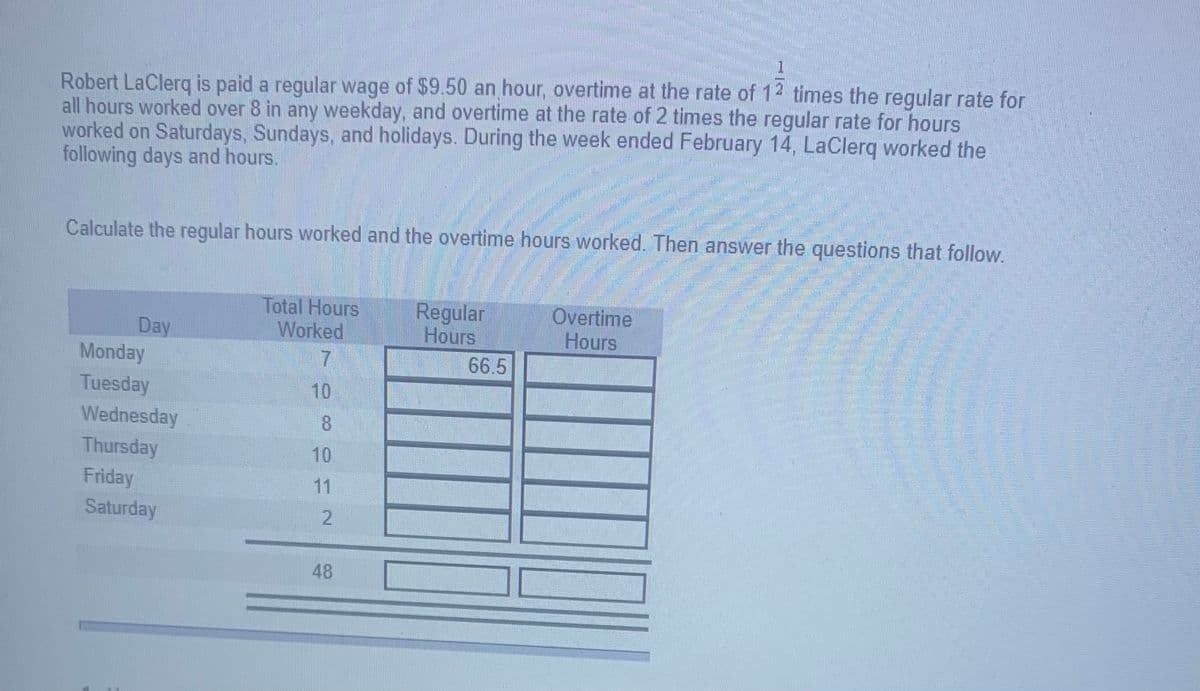Robert LaClerg is paid a regular wage of $9.50 an hour, overtime at the rate of 12 times the regular rate for
all hours worked over 8 in any weekday, and overtime at the rate of 2 times the regular rate for hours
worked on Saturdays, Sundays, and holidays. During the week ended February 14, LaClerq worked the
following days and hours.
Calculate the regular hours worked and the overtime hours worked. Then answer the questions that follow.
Day
Monday
Total Hours
Worked
Regular
Hours
66.5
Overtime
Hours
Tuesday
10
Wednesday
8.
Thursday
10
Friday
11
Saturday
48
